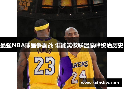 最强NBA球星争霸战 谁能笑傲联盟巅峰统治历史